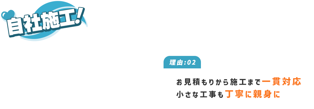 自社施工！ 理由:02 お見積もりから施工まで一貫対応 小さな工事も丁寧に親身に